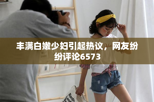 丰满白嫩少妇引起热议，网友纷纷评论6573