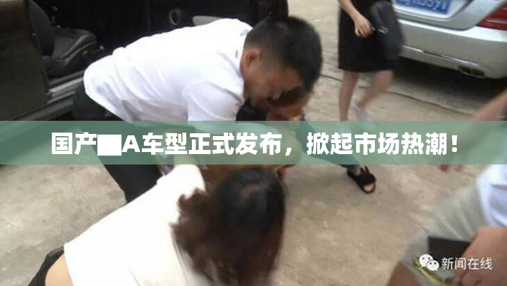 国产▇A车型正式发布，掀起市场热潮！