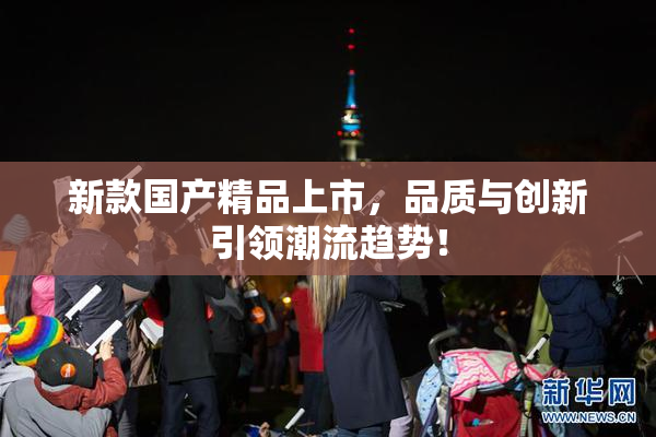 新款国产精品上市，品质与创新引领潮流趋势！