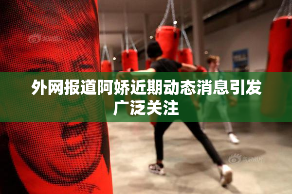 外网报道阿娇近期动态消息引发广泛关注