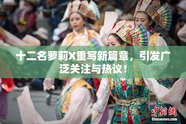 十二名萝莉X重写新篇章，引发广泛关注与热议！