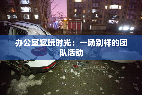 办公室趣玩时光：一场别样的团队活动