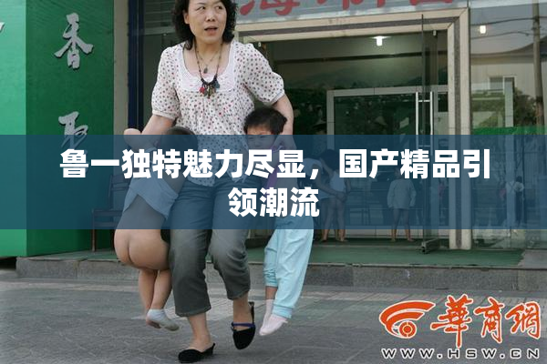 鲁一独特魅力尽显，国产精品引领潮流