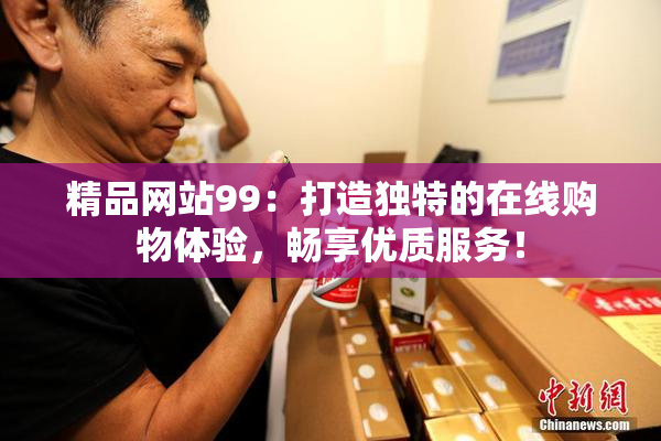 精品网站99：打造独特的在线购物体验，畅享优质服务！
