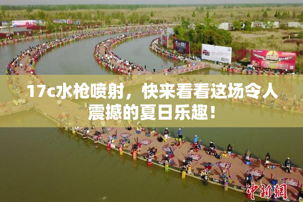 17c水枪喷射，快来看看这场令人震撼的夏日乐趣！