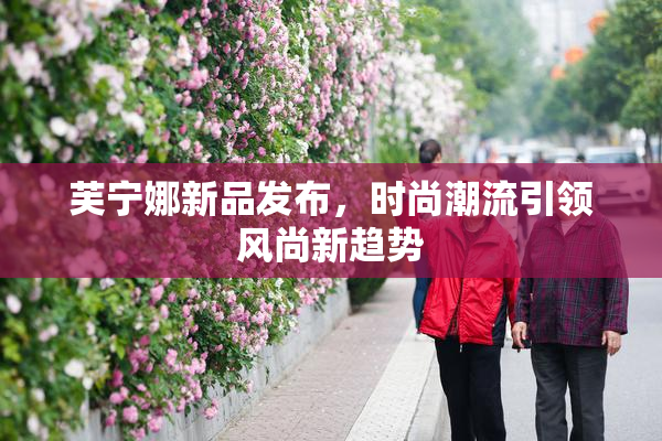 芙宁娜新品发布，时尚潮流引领风尚新趋势