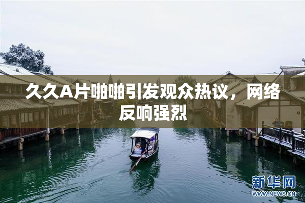 久久A片啪啪引发观众热议，网络反响强烈