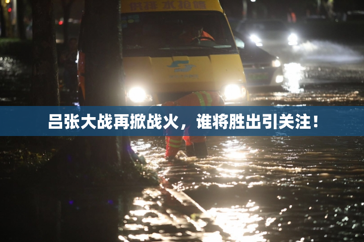 吕张大战再掀战火，谁将胜出引关注！