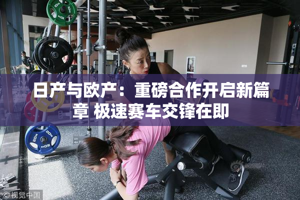 日产与欧产：重磅合作开启新篇章 极速赛车交锋在即