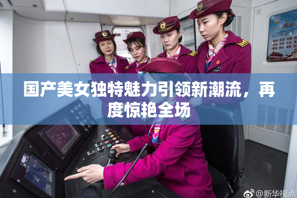 国产美女独特魅力引领新潮流，再度惊艳全场