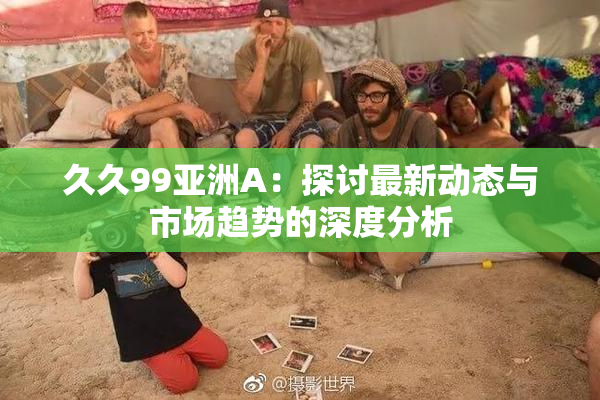 久久99亚洲A：探讨最新动态与市场趋势的深度分析