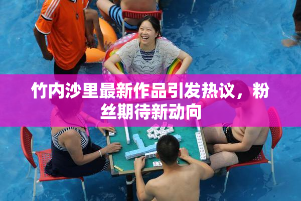 竹内沙里最新作品引发热议，粉丝期待新动向