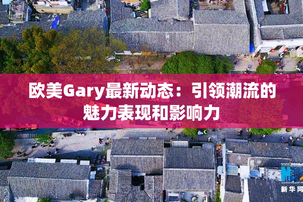 欧美Gary最新动态：引领潮流的魅力表现和影响力