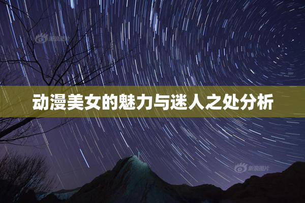动漫美女的魅力与迷人之处分析