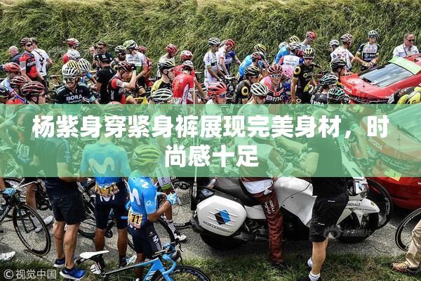 杨紫身穿紧身裤展现完美身材，时尚感十足