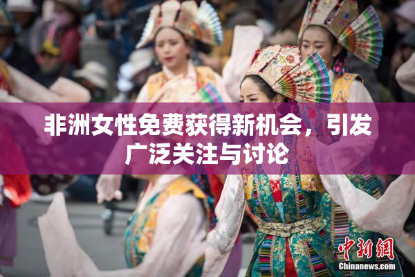 非洲女性免费获得新机会，引发广泛关注与讨论