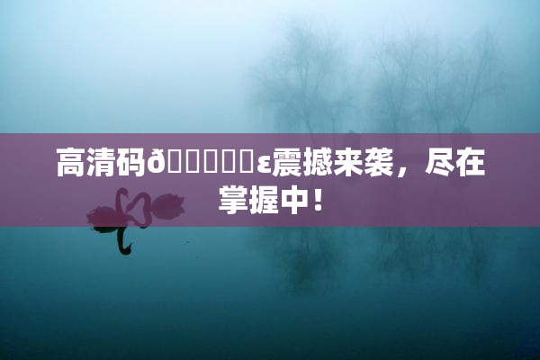 高清码🔞❌‌ε震撼来袭，尽在掌握中！