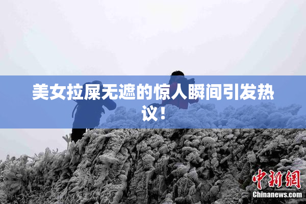 美女拉屎无遮的惊人瞬间引发热议！