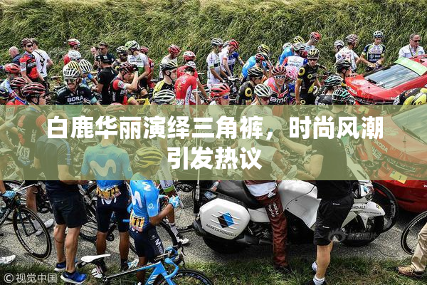 白鹿华丽演绎三角裤，时尚风潮引发热议