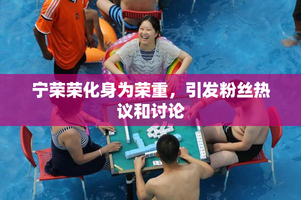 宁荣荣化身为荣重，引发粉丝热议和讨论