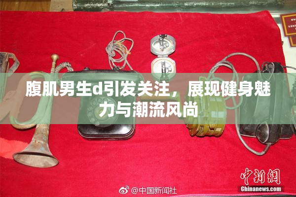 腹肌男生d引发关注，展现健身魅力与潮流风尚