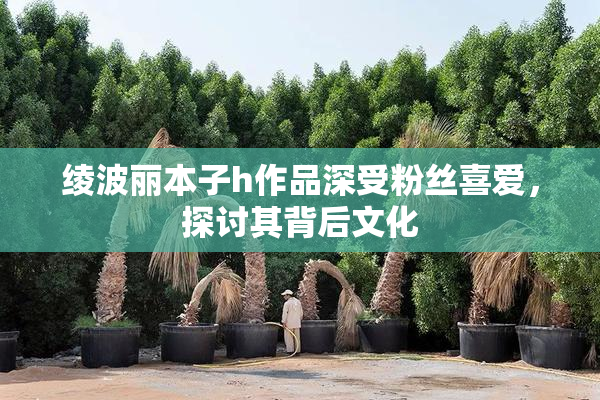 绫波丽本子h作品深受粉丝喜爱，探讨其背后文化