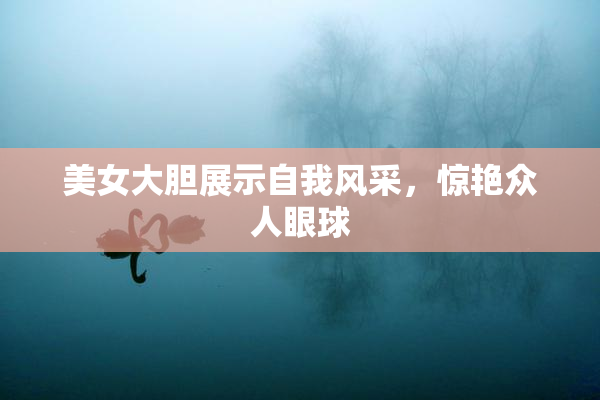美女大胆展示自我风采，惊艳众人眼球