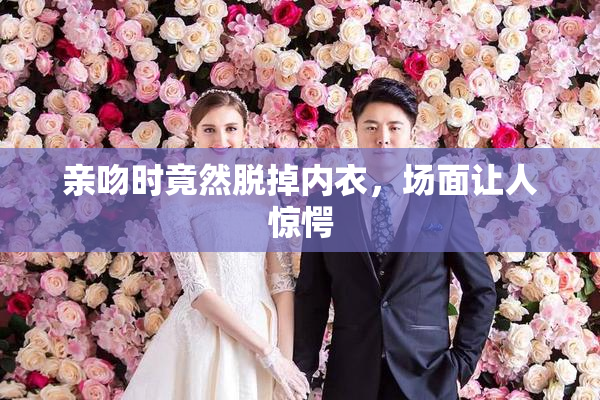 亲吻时竟然脱掉内衣，场面让人惊愕