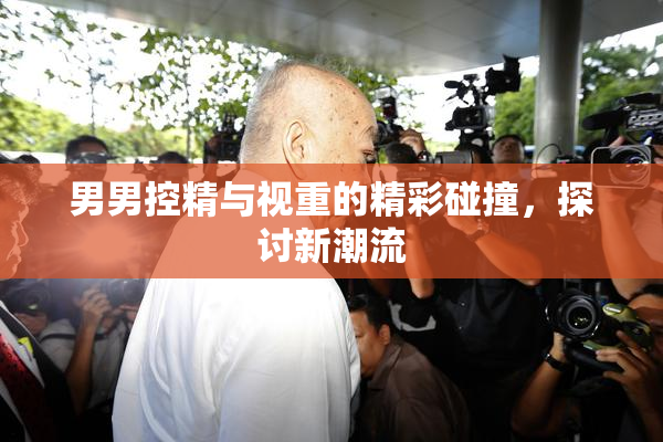 男男控精与视重的精彩碰撞，探讨新潮流