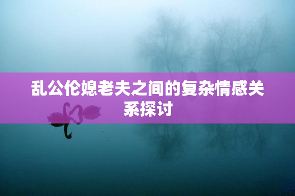 乱公伦媳老夫之间的复杂情感关系探讨