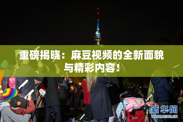 重磅揭晓：麻豆视频的全新面貌与精彩内容！