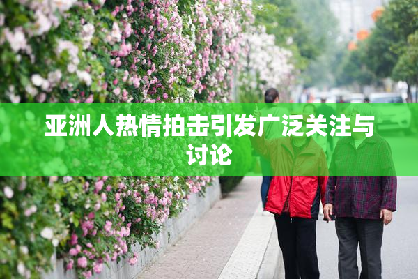 亚洲人热情拍击引发广泛关注与讨论