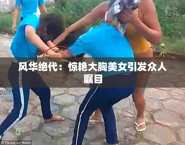风华绝代：惊艳大胸美女引发众人瞩目