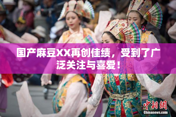 国产麻豆XX再创佳绩，受到了广泛关注与喜爱！