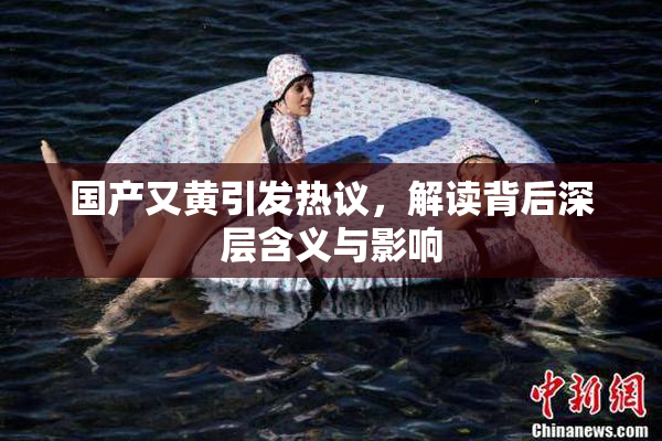 国产又黄引发热议，解读背后深层含义与影响