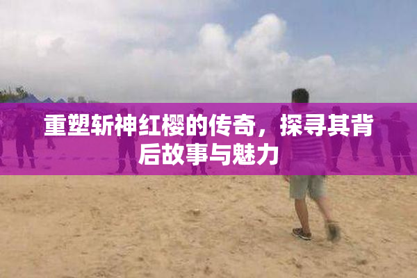 重塑斩神红樱的传奇，探寻其背后故事与魅力