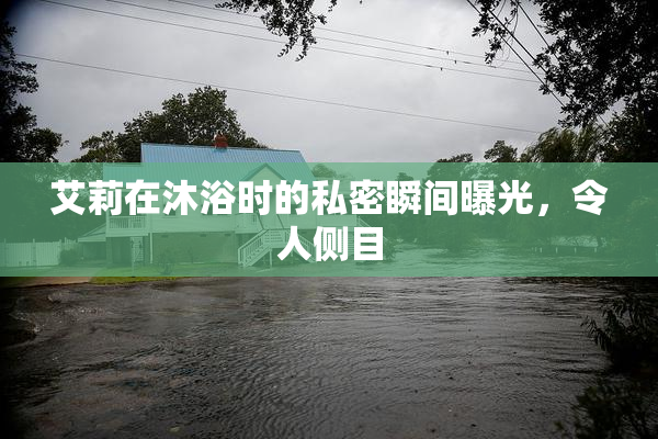 艾莉在沐浴时的私密瞬间曝光，令人侧目