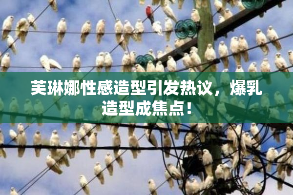 芙琳娜性感造型引发热议，爆乳造型成焦点！