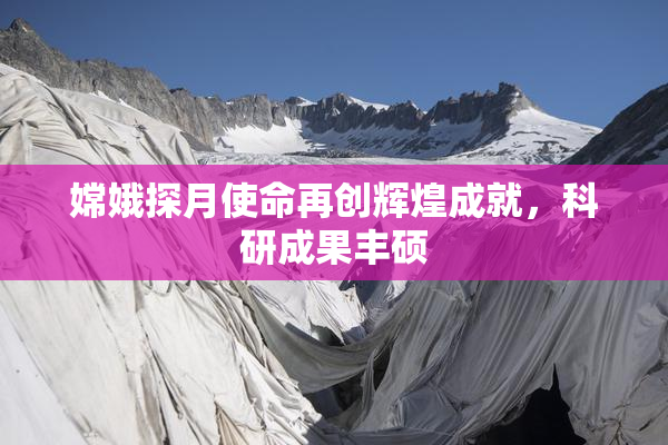 嫦娥探月使命再创辉煌成就，科研成果丰硕