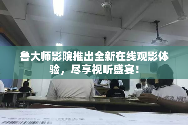 鲁大师影院推出全新在线观影体验，尽享视听盛宴！