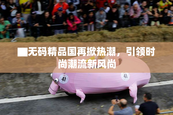 ▇无码精品国再掀热潮，引领时尚潮流新风尚