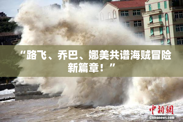 “路飞、乔巴、娜美共谱海贼冒险新篇章！”