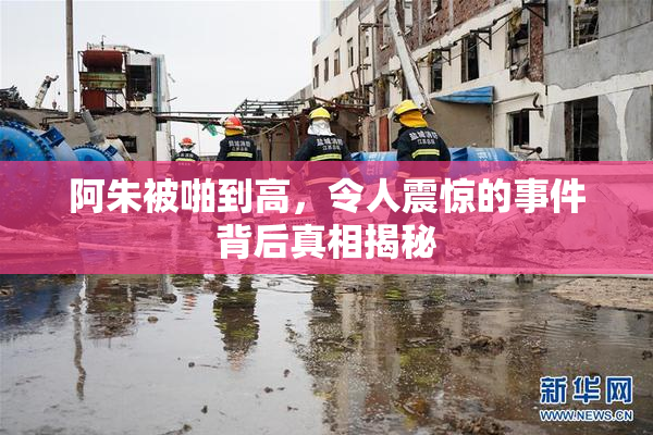 阿朱被啪到高，令人震惊的事件背后真相揭秘