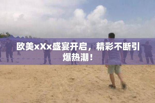 欧美xXx盛宴开启，精彩不断引爆热潮！