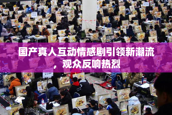 国产真人互动情感剧引领新潮流，观众反响热烈