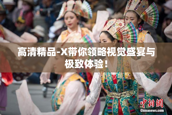高清精品-X带你领略视觉盛宴与极致体验！