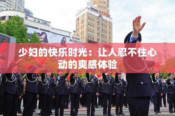 少妇的快乐时光：让人忍不住心动的爽感体验