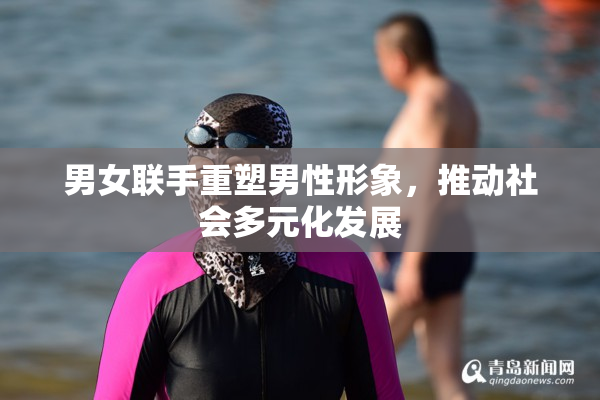 男女联手重塑男性形象，推动社会多元化发展