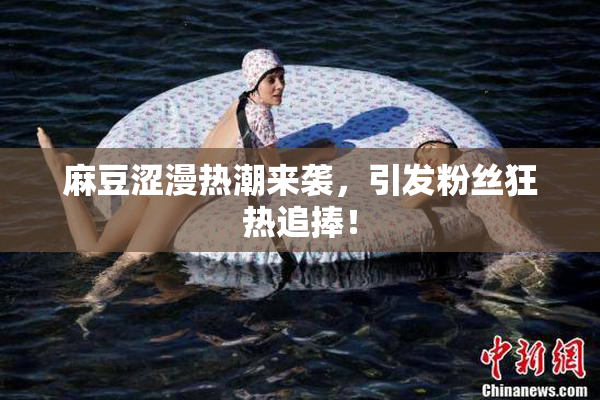 麻豆涩漫热潮来袭，引发粉丝狂热追捧！
