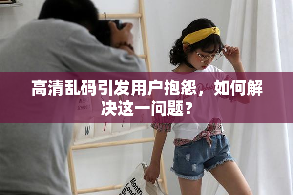 高清乱码引发用户抱怨，如何解决这一问题？